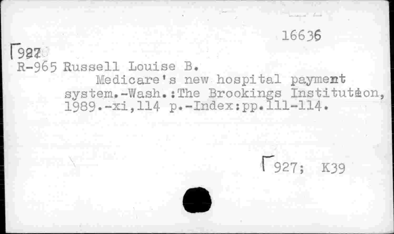 ﻿16636
Da?
R-965 Russell Louise B.
Medicare’s new hospital payment system.-Wash.:The Brookings Institution, 1989.-xi,114 p•-Index:pp.111-114•
^927; K39